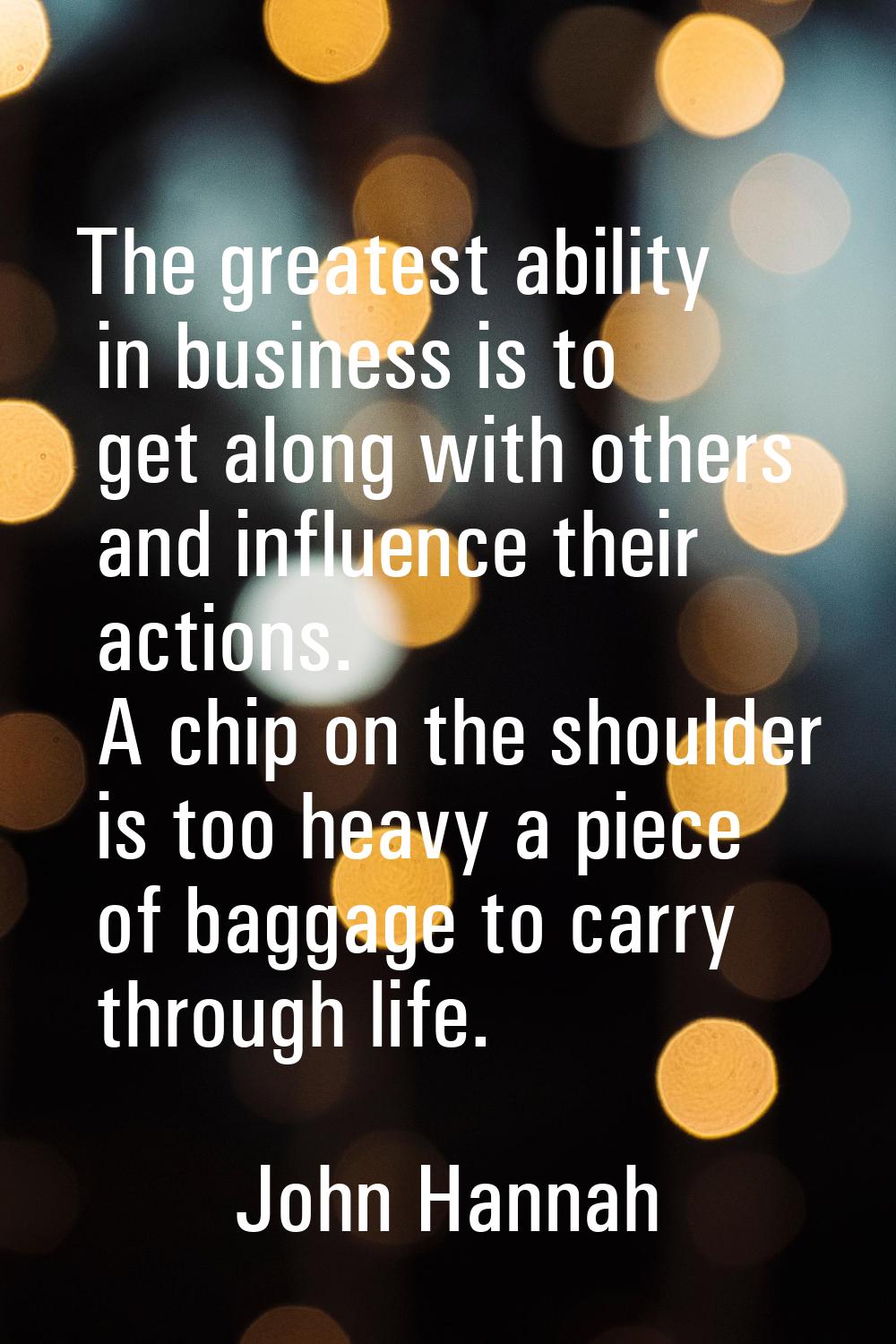 The greatest ability in business is to get along with others and influence their actions. A chip on