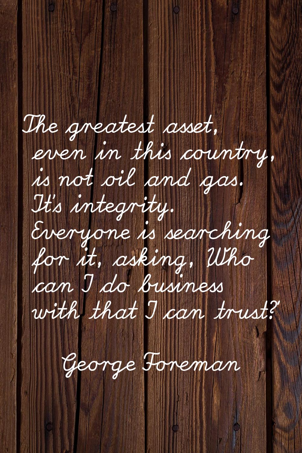 The greatest asset, even in this country, is not oil and gas. It's integrity. Everyone is searching
