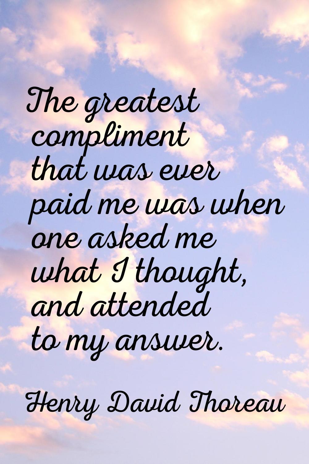 The greatest compliment that was ever paid me was when one asked me what I thought, and attended to