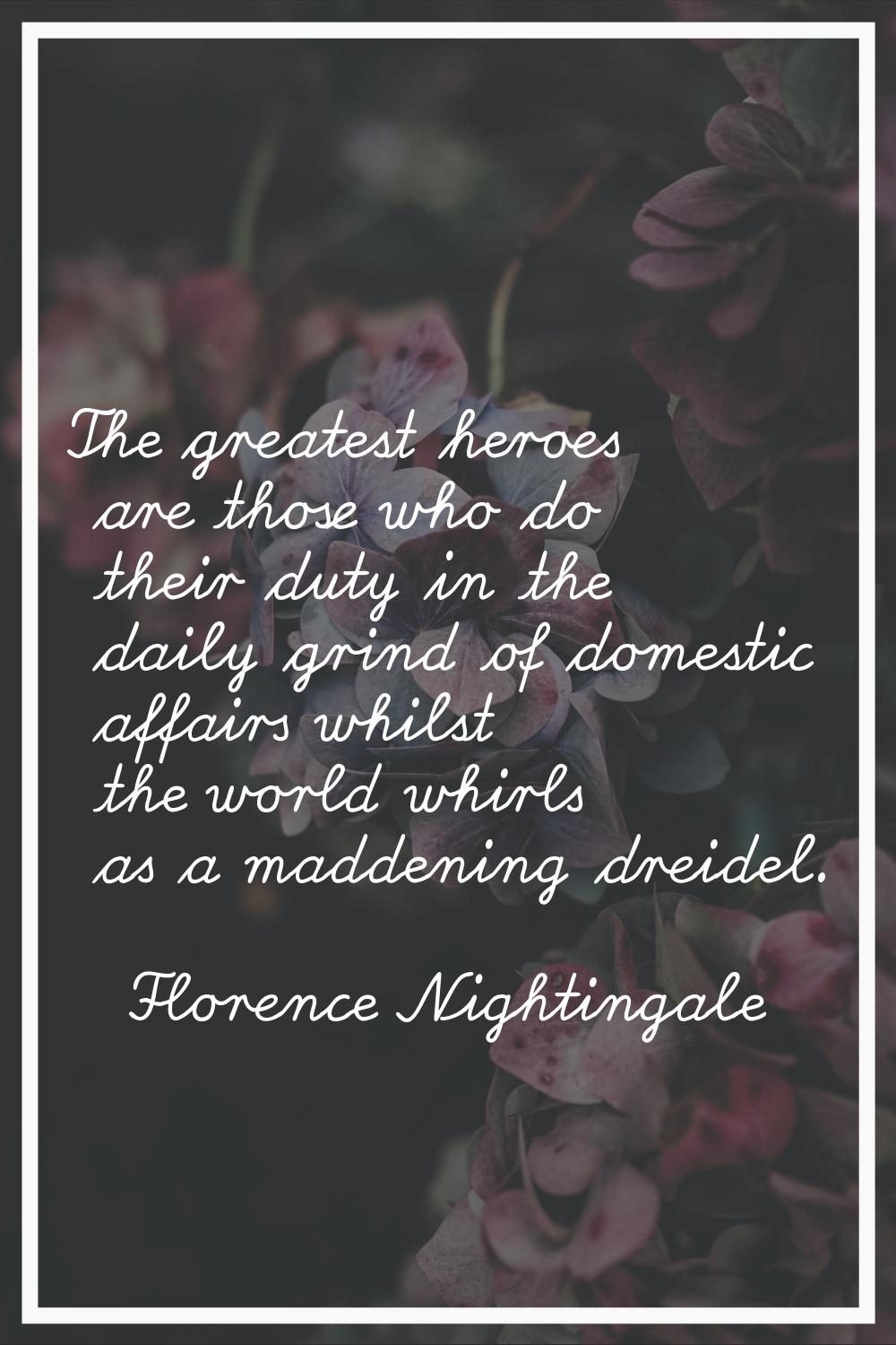 The greatest heroes are those who do their duty in the daily grind of domestic affairs whilst the w