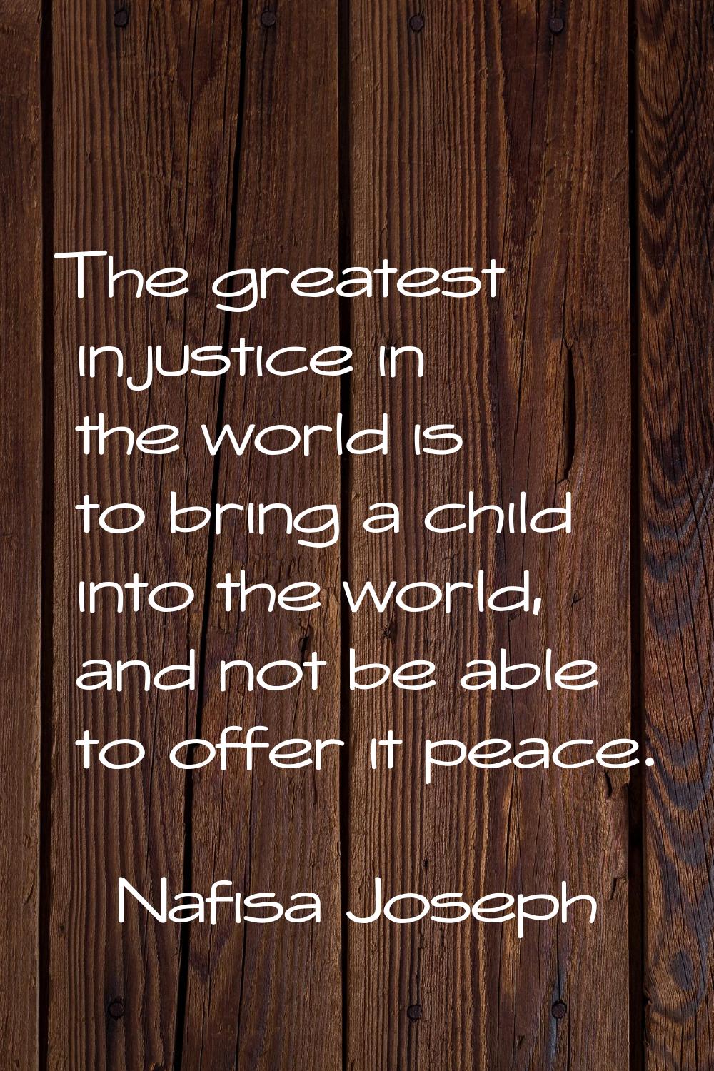 The greatest injustice in the world is to bring a child into the world, and not be able to offer it