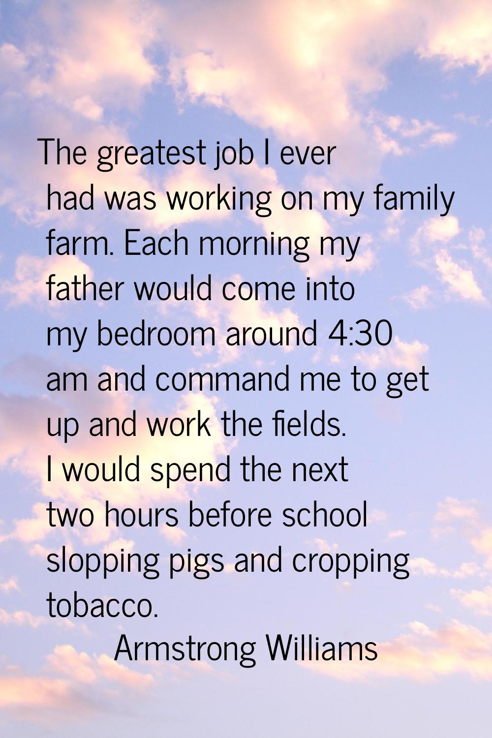 The greatest job I ever had was working on my family farm. Each morning my father would come into m