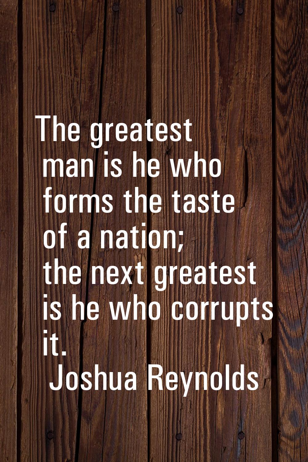 The greatest man is he who forms the taste of a nation; the next greatest is he who corrupts it.