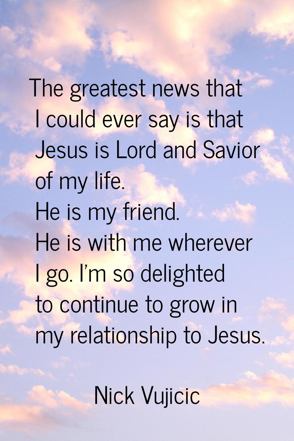The greatest news that I could ever say is that Jesus is Lord and Savior of my life. He is my frien