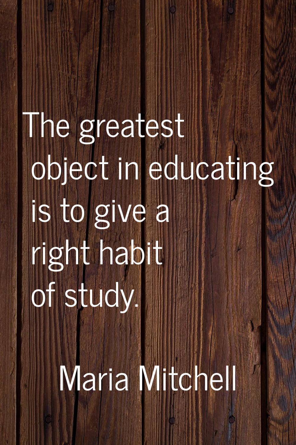 The greatest object in educating is to give a right habit of study.