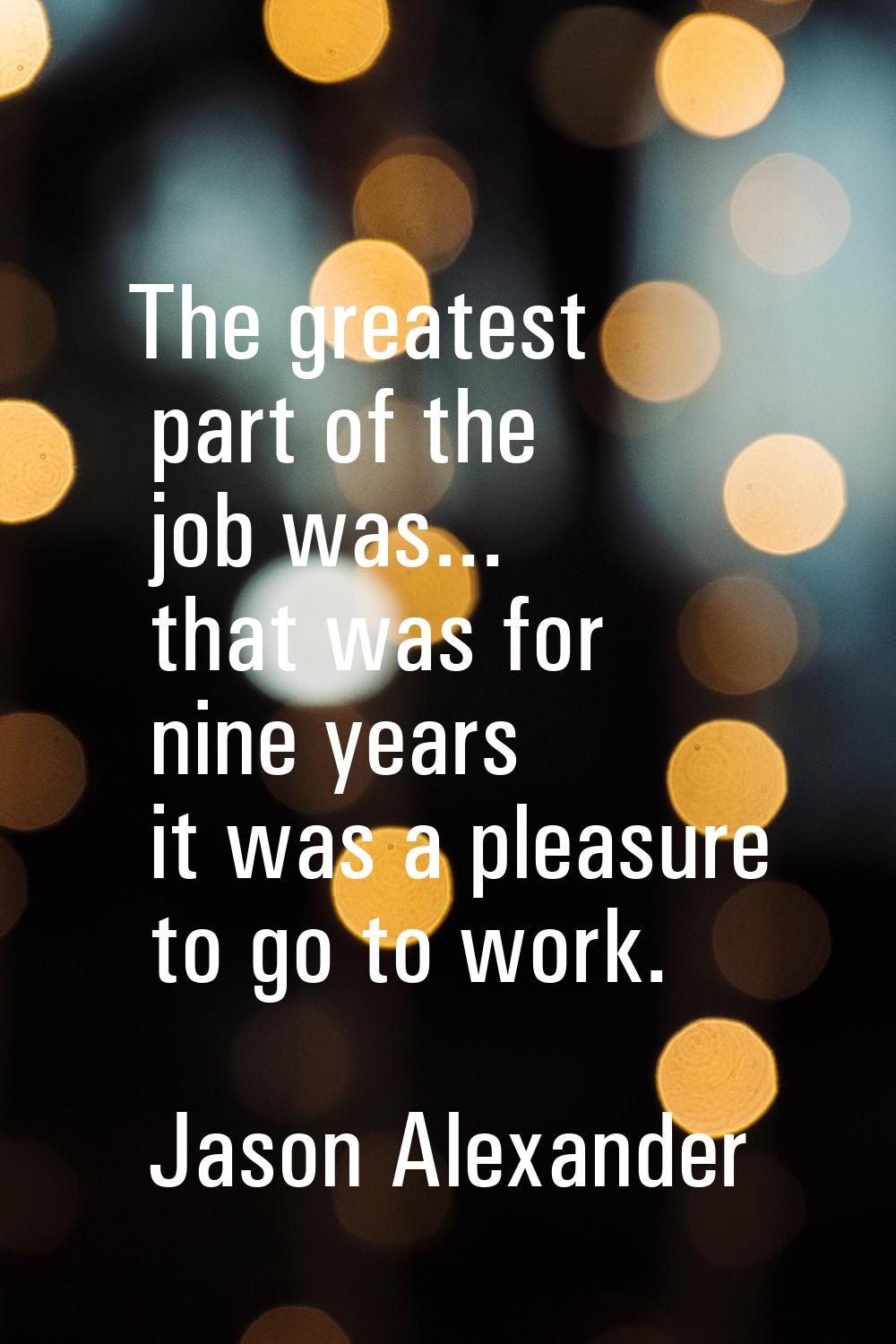 The greatest part of the job was... that was for nine years it was a pleasure to go to work.