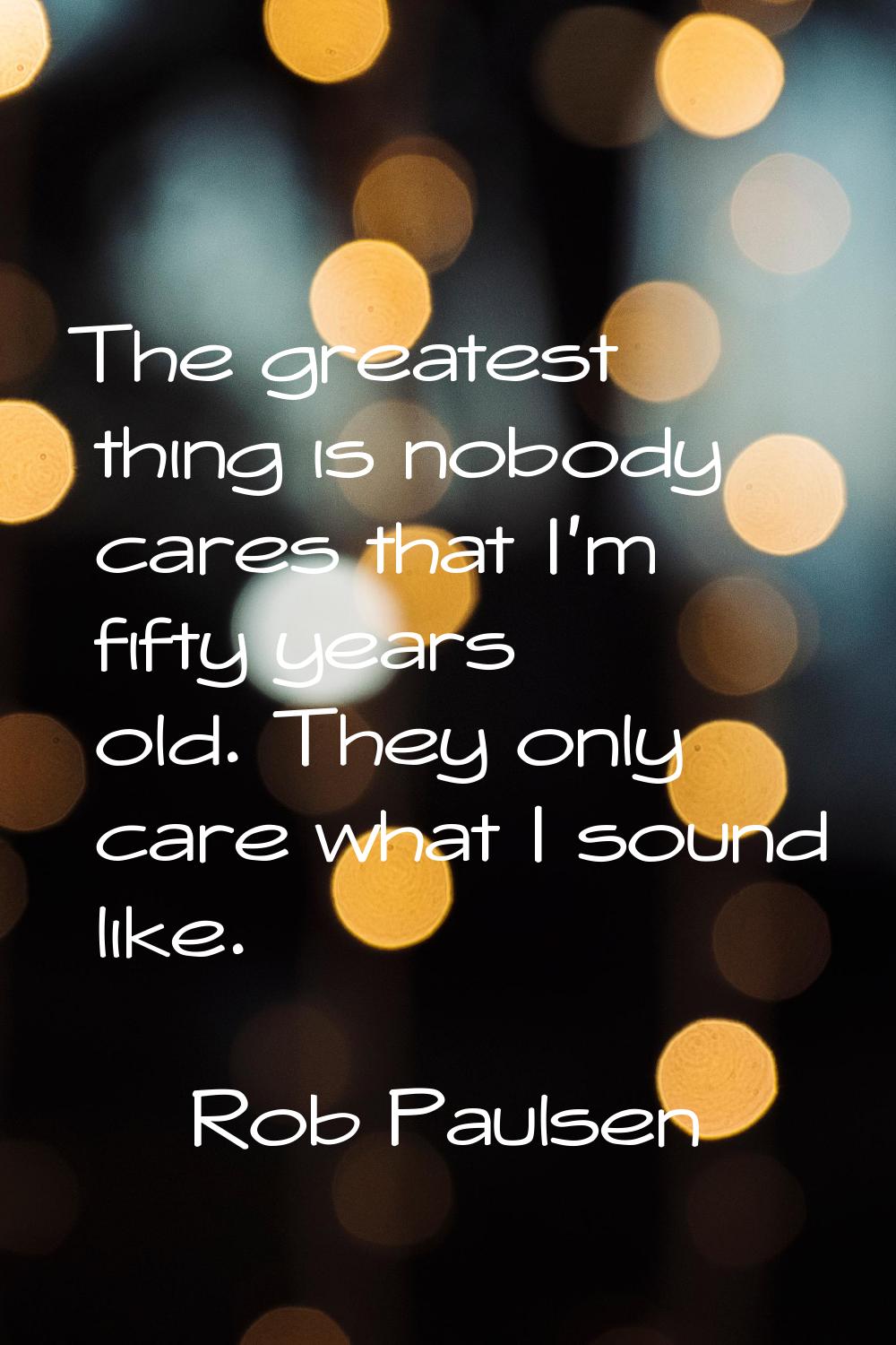 The greatest thing is nobody cares that I'm fifty years old. They only care what I sound like.