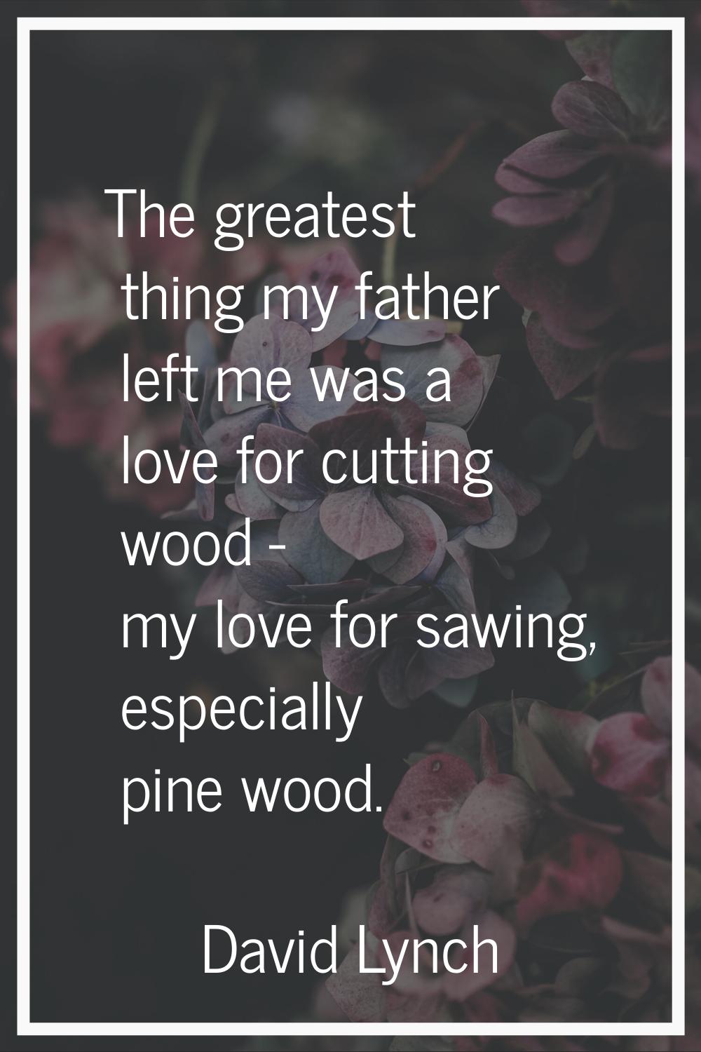 The greatest thing my father left me was a love for cutting wood - my love for sawing, especially p