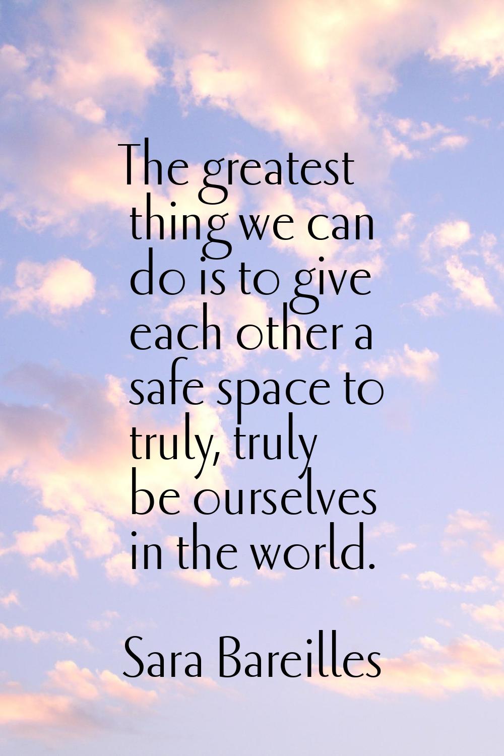 The greatest thing we can do is to give each other a safe space to truly, truly be ourselves in the