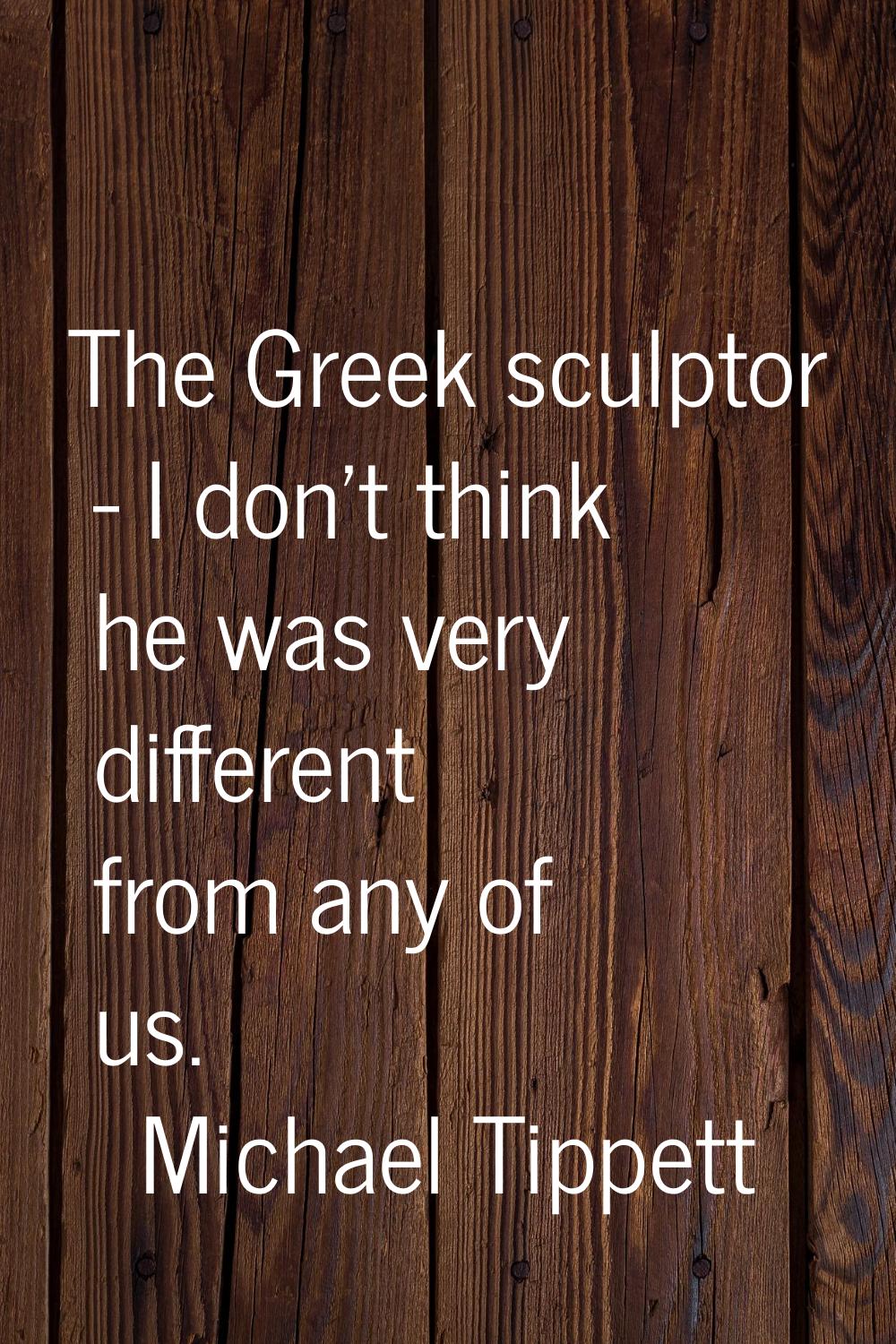 The Greek sculptor - I don't think he was very different from any of us.