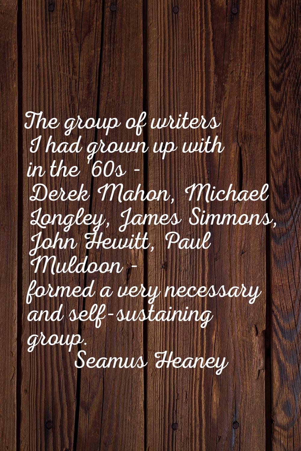 The group of writers I had grown up with in the '60s - Derek Mahon, Michael Longley, James Simmons,
