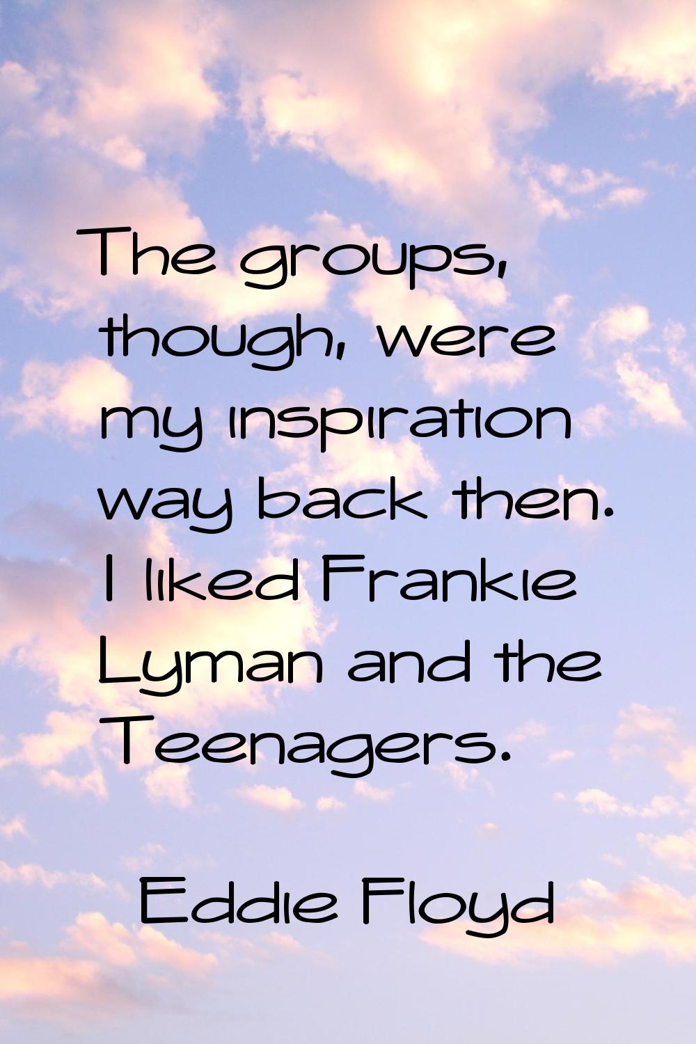 The groups, though, were my inspiration way back then. I liked Frankie Lyman and the Teenagers.