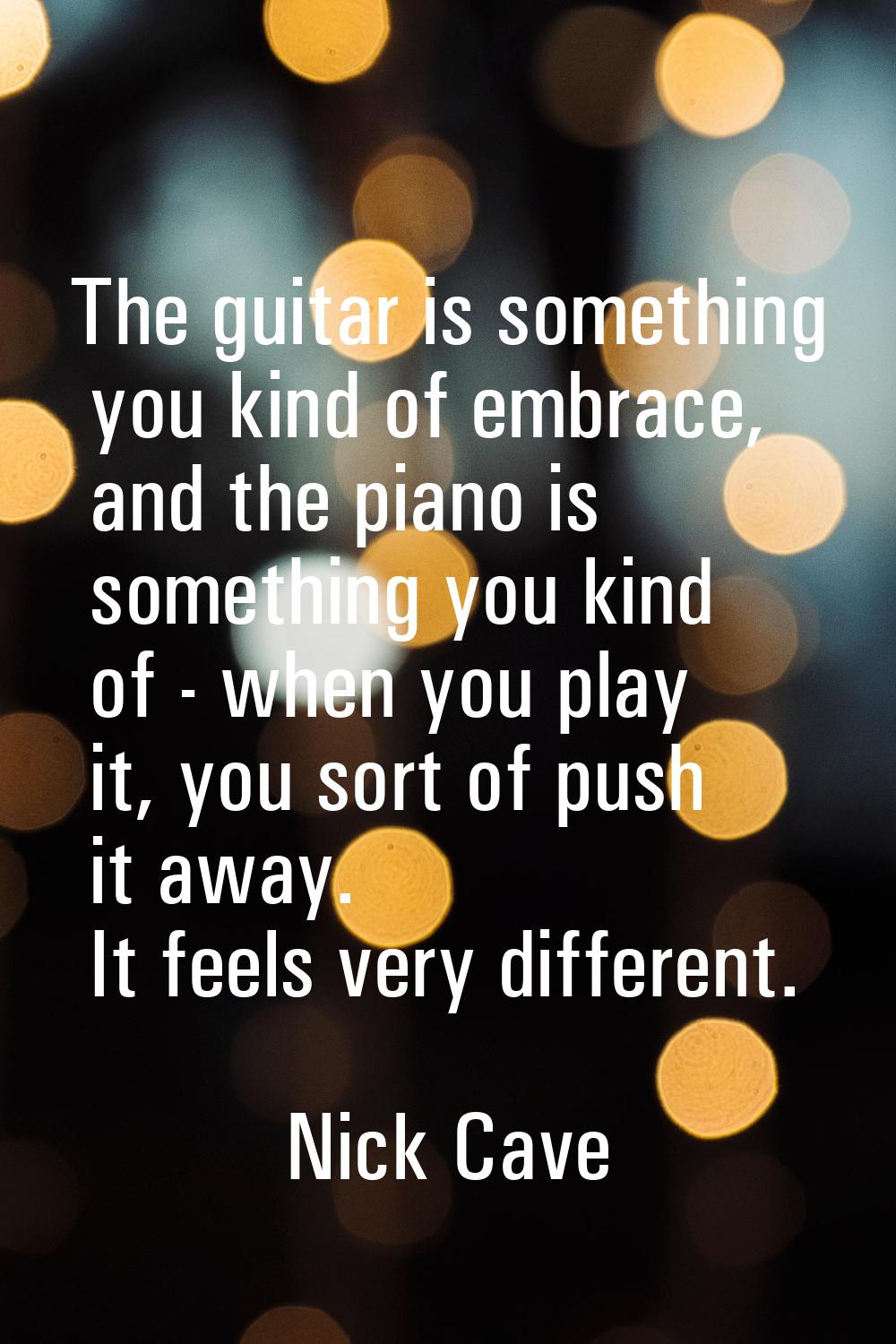 The guitar is something you kind of embrace, and the piano is something you kind of - when you play