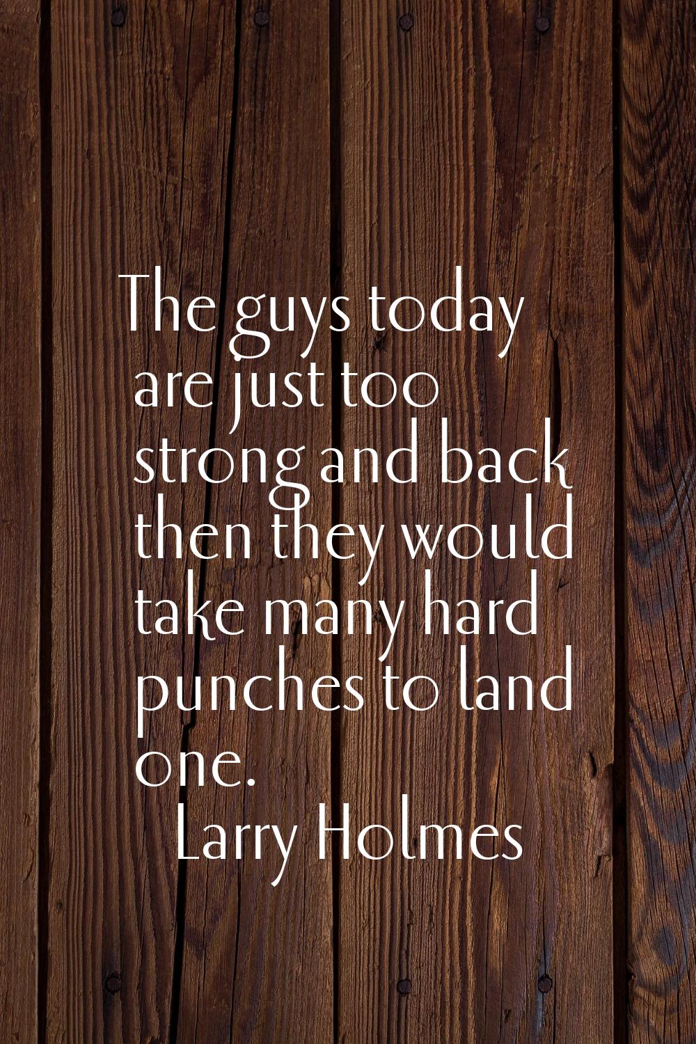 The guys today are just too strong and back then they would take many hard punches to land one.