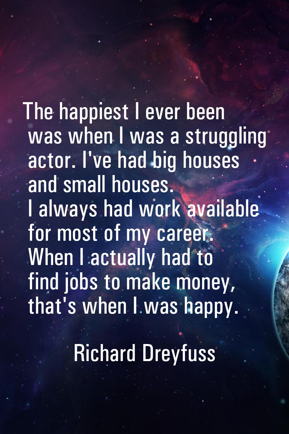 The happiest I ever been was when I was a struggling actor. I've had big houses and small houses. I