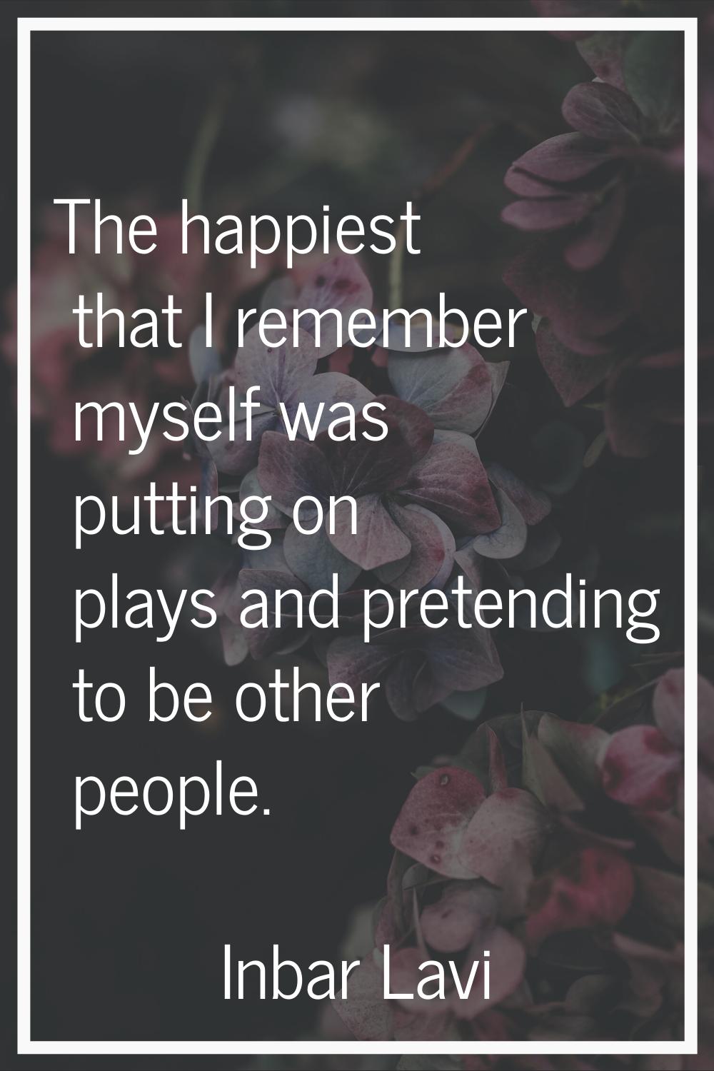 The happiest that I remember myself was putting on plays and pretending to be other people.