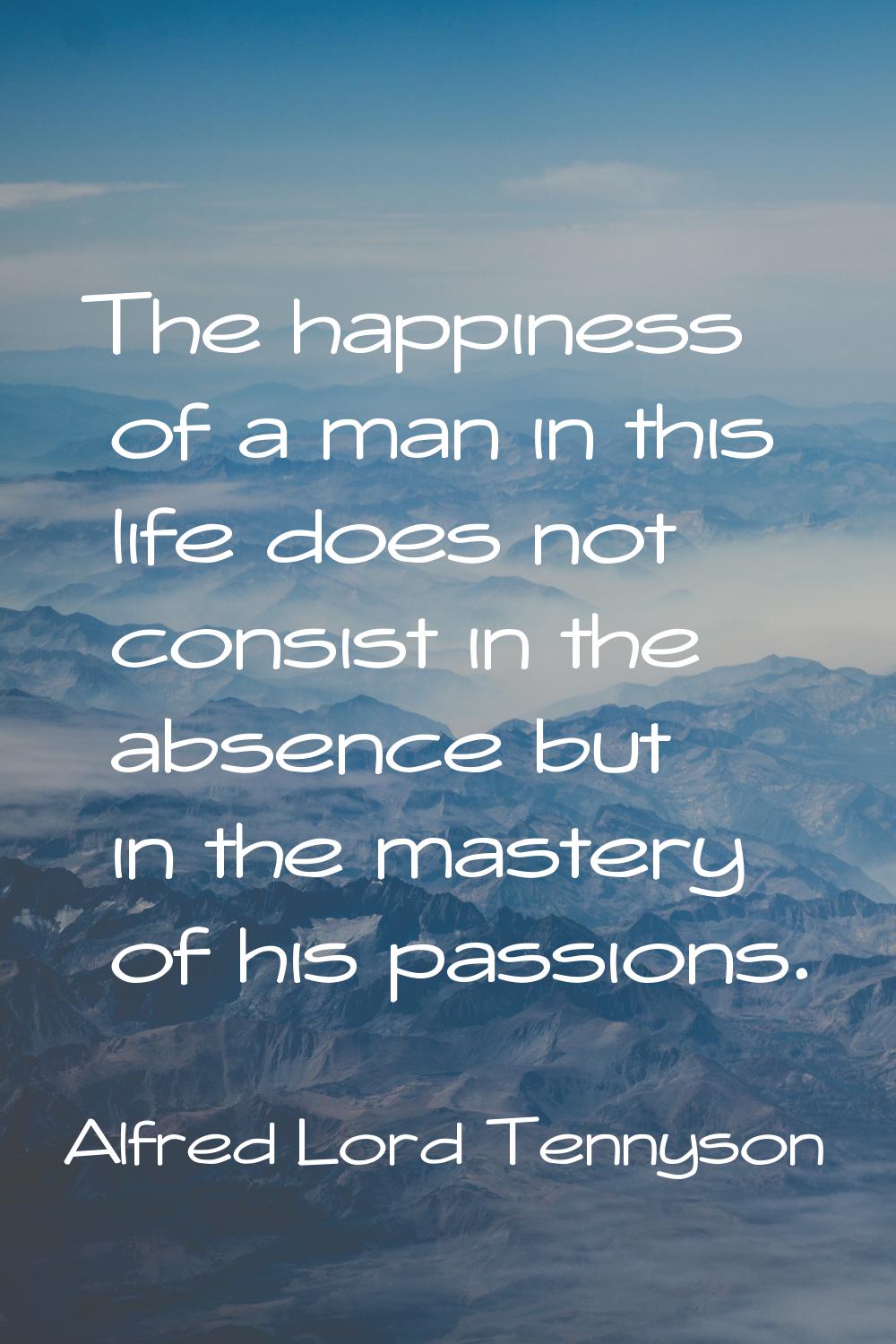 The happiness of a man in this life does not consist in the absence but in the mastery of his passi