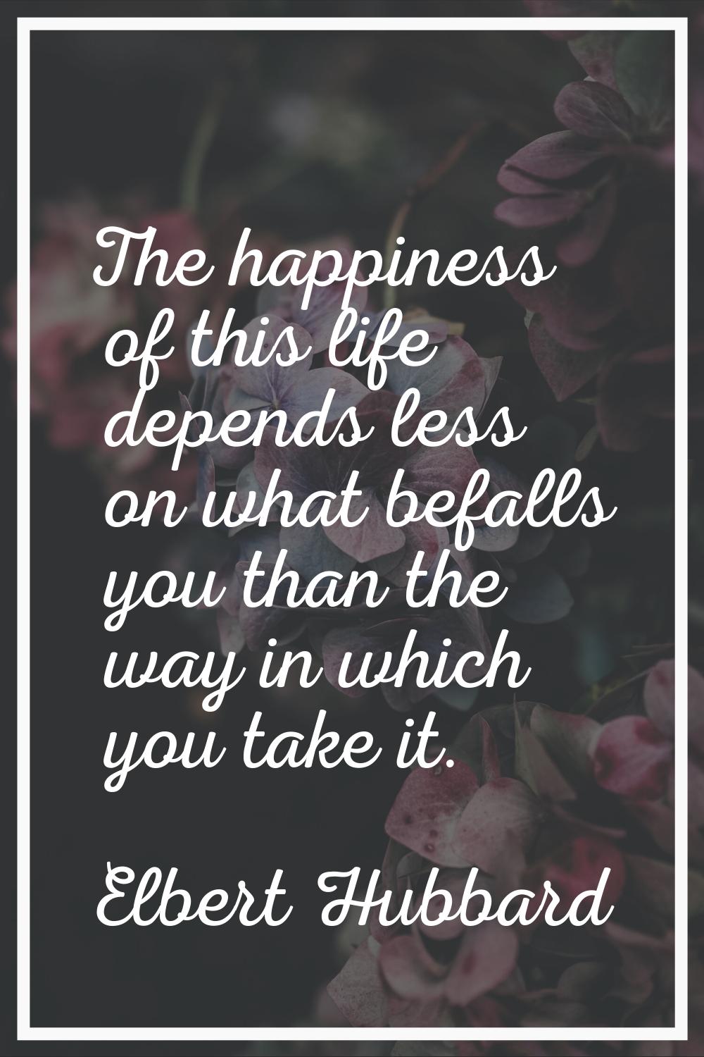 The happiness of this life depends less on what befalls you than the way in which you take it.