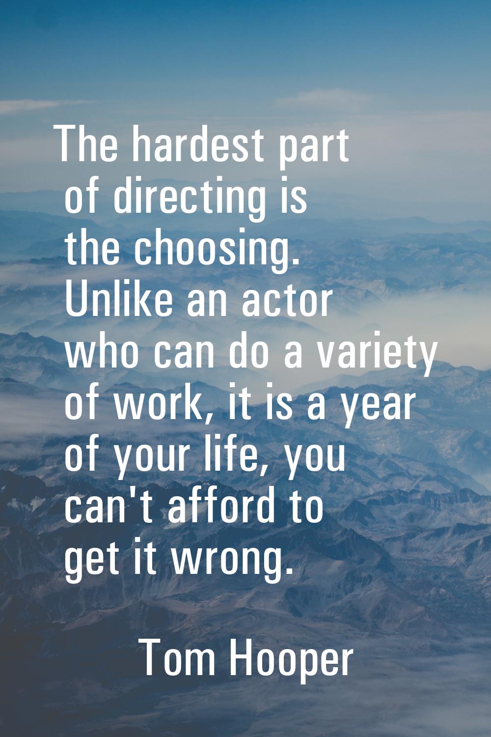 The hardest part of directing is the choosing. Unlike an actor who can do a variety of work, it is 