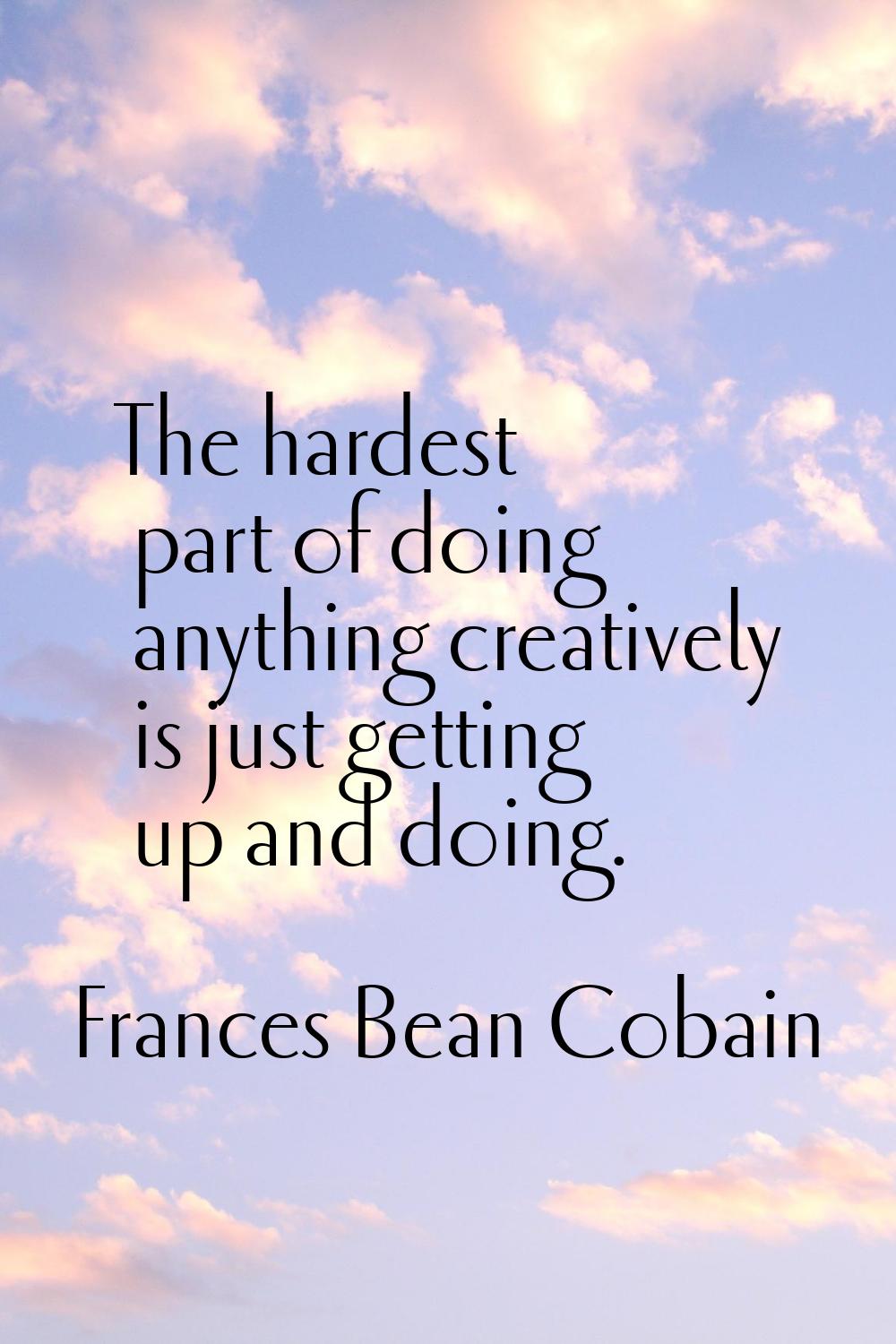 The hardest part of doing anything creatively is just getting up and doing.