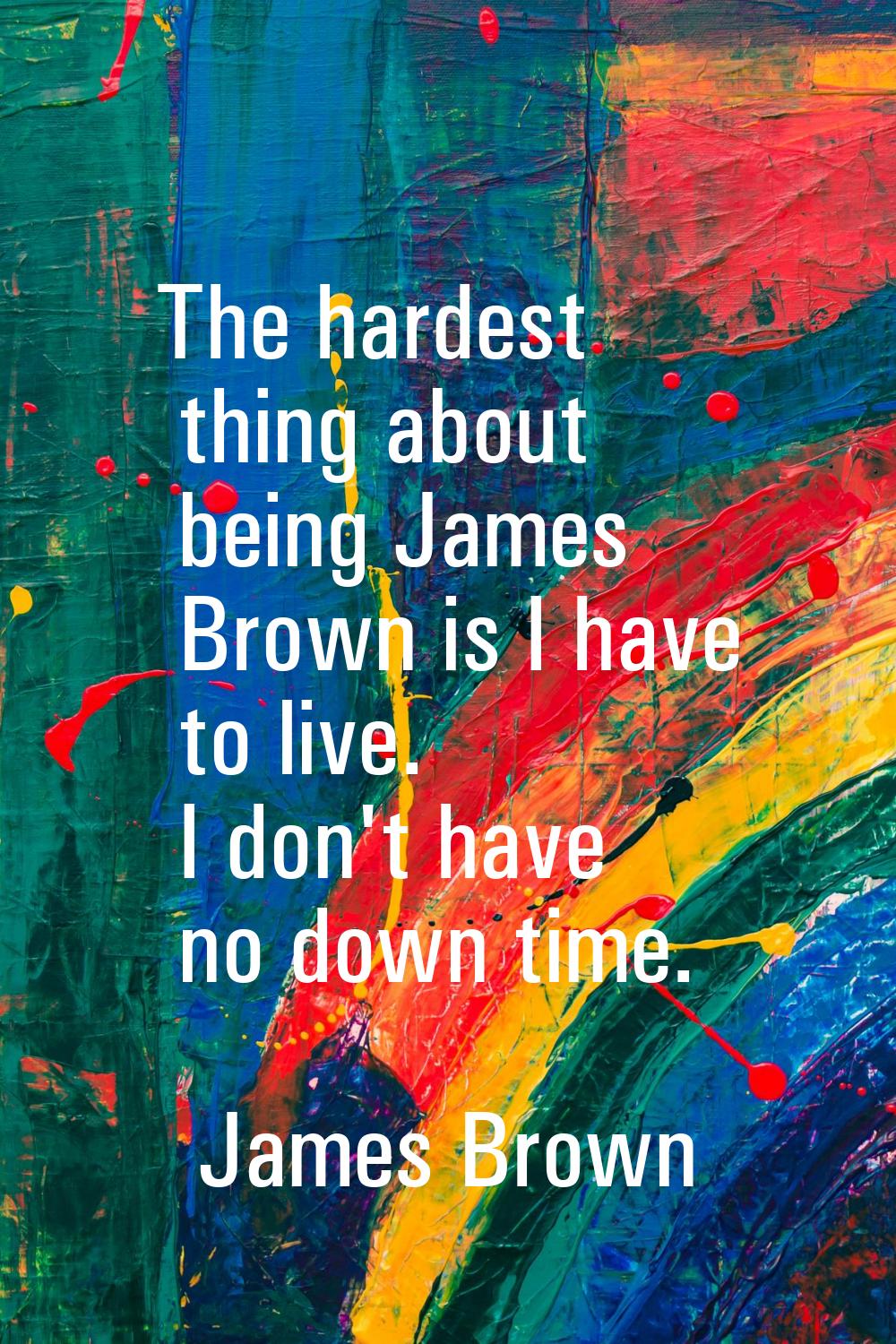 The hardest thing about being James Brown is I have to live. I don't have no down time.