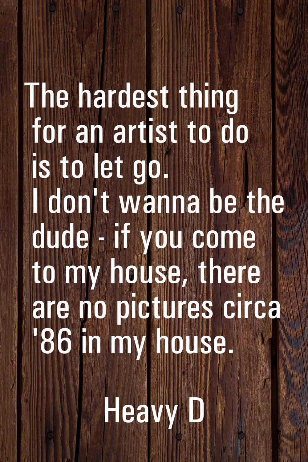 The hardest thing for an artist to do is to let go. I don't wanna be the dude - if you come to my h