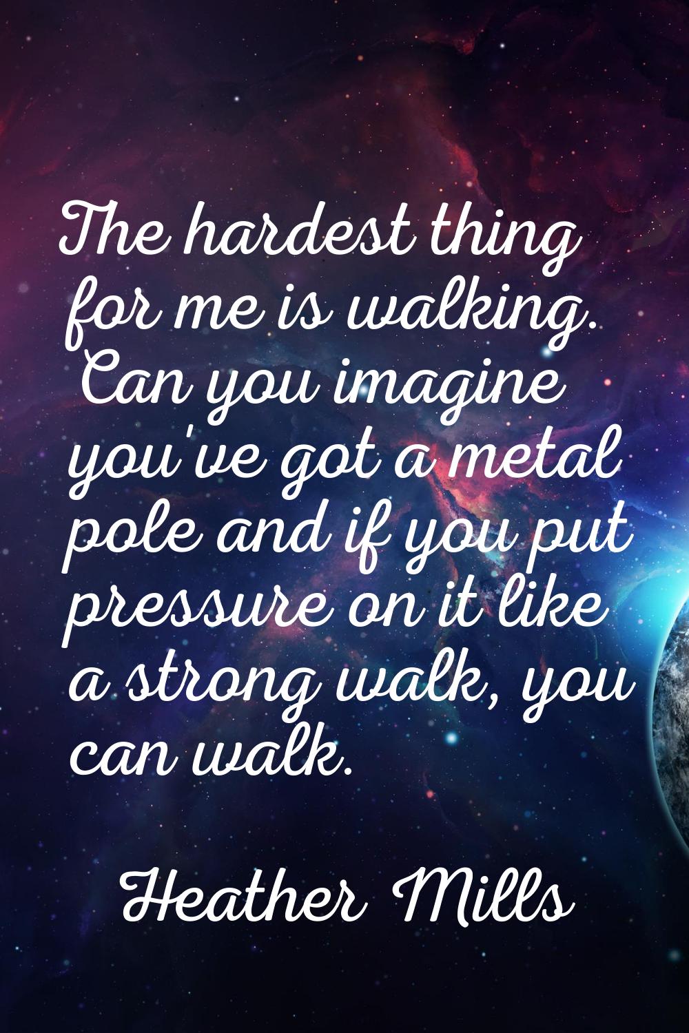 The hardest thing for me is walking. Can you imagine you've got a metal pole and if you put pressur