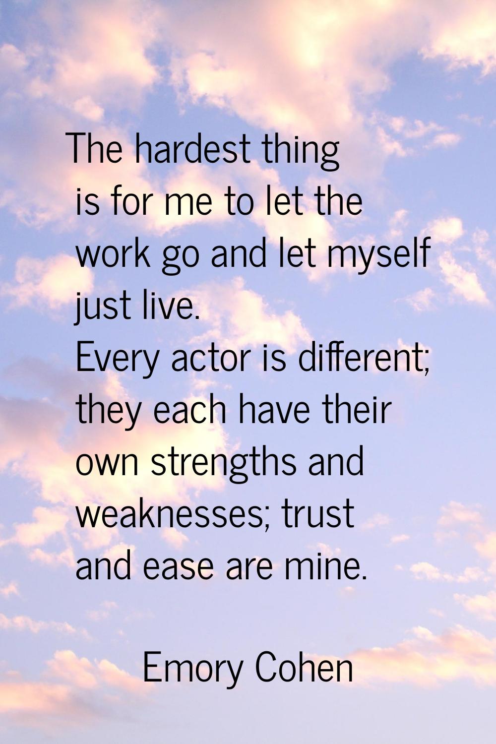 The hardest thing is for me to let the work go and let myself just live. Every actor is different; 