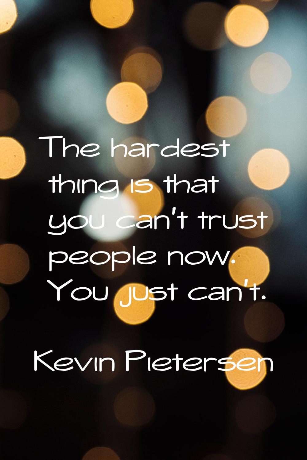 The hardest thing is that you can't trust people now. You just can't.