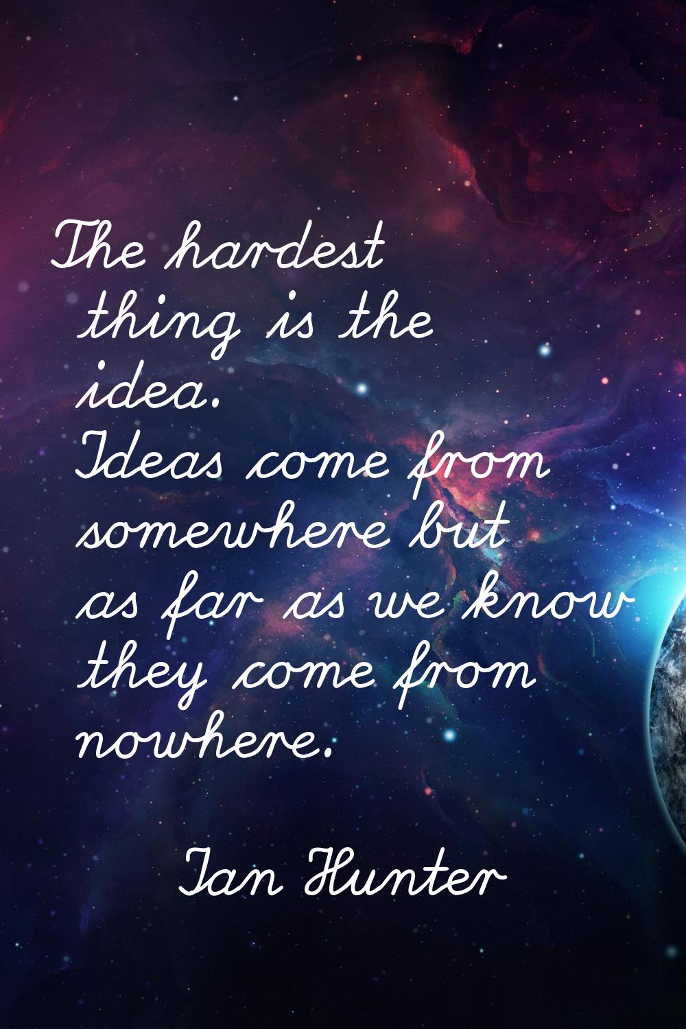 The hardest thing is the idea. Ideas come from somewhere but as far as we know they come from nowhe