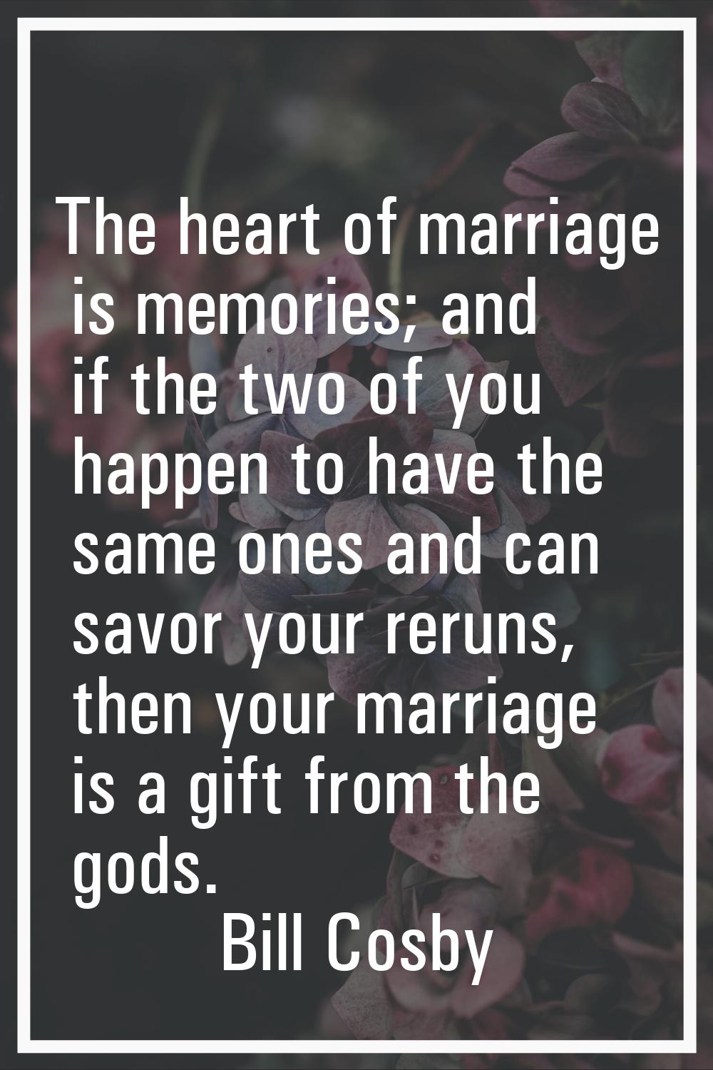 The heart of marriage is memories; and if the two of you happen to have the same ones and can savor
