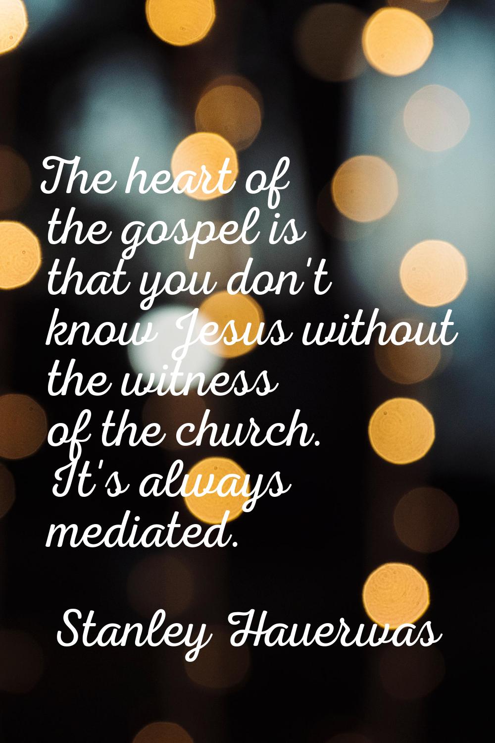 The heart of the gospel is that you don't know Jesus without the witness of the church. It's always