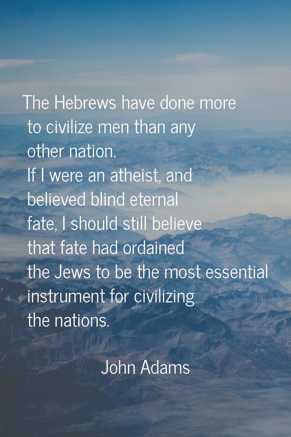 The Hebrews have done more to civilize men than any other nation. If I were an atheist, and believe