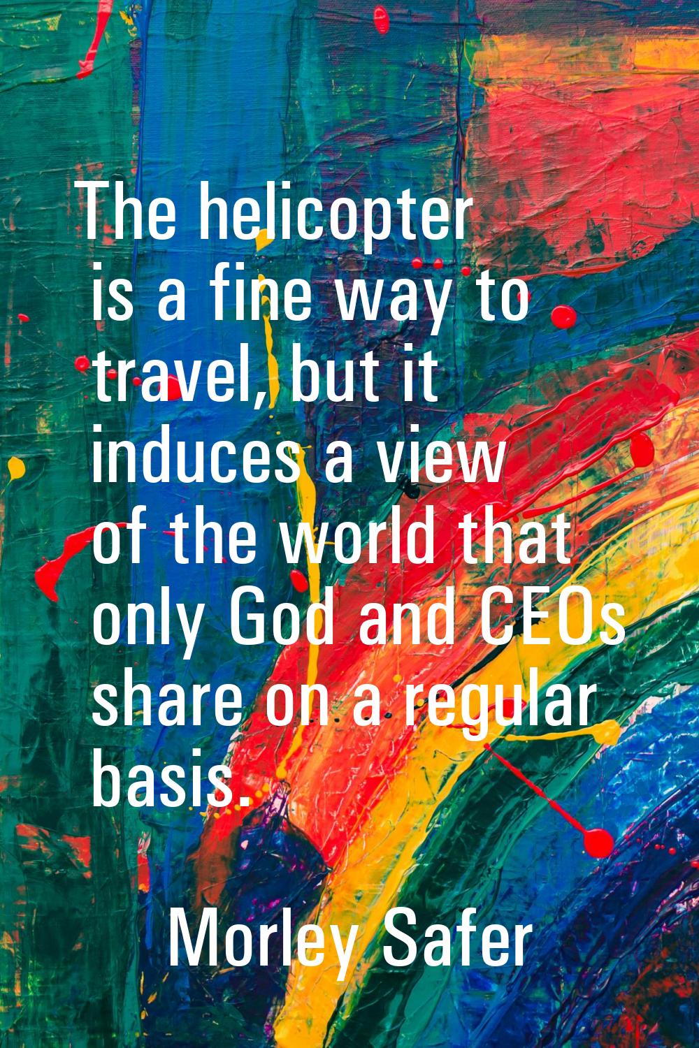The helicopter is a fine way to travel, but it induces a view of the world that only God and CEOs s