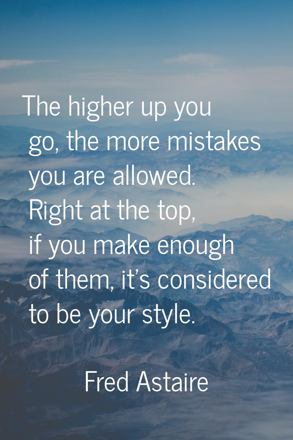 The higher up you go, the more mistakes you are allowed. Right at the top, if you make enough of th