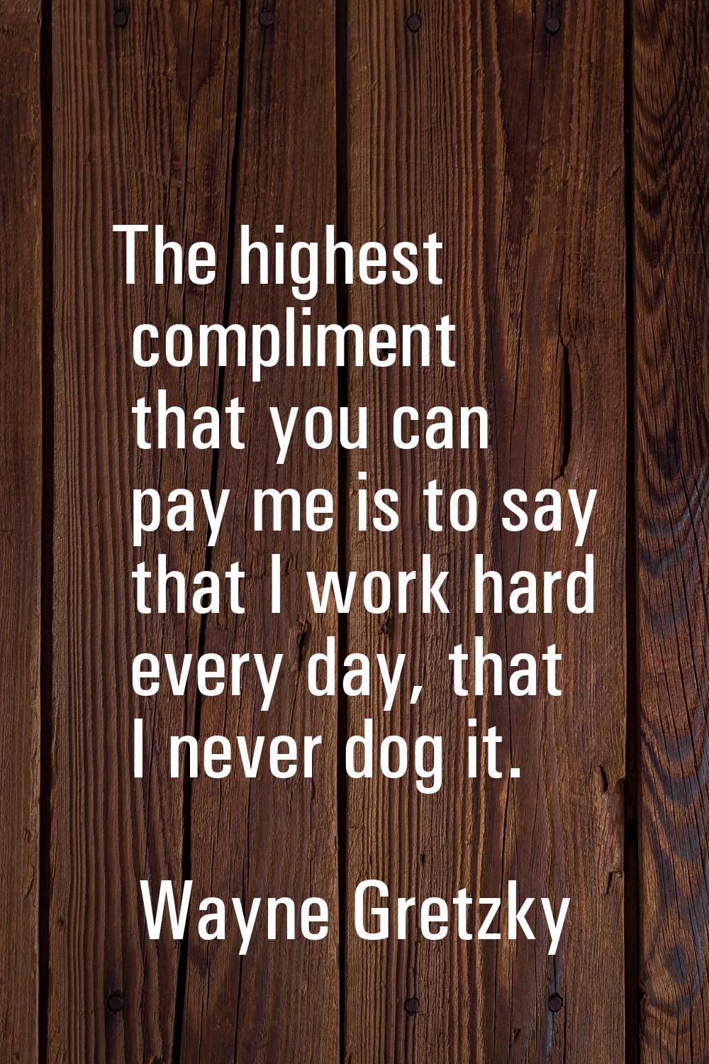 The highest compliment that you can pay me is to say that I work hard every day, that I never dog i