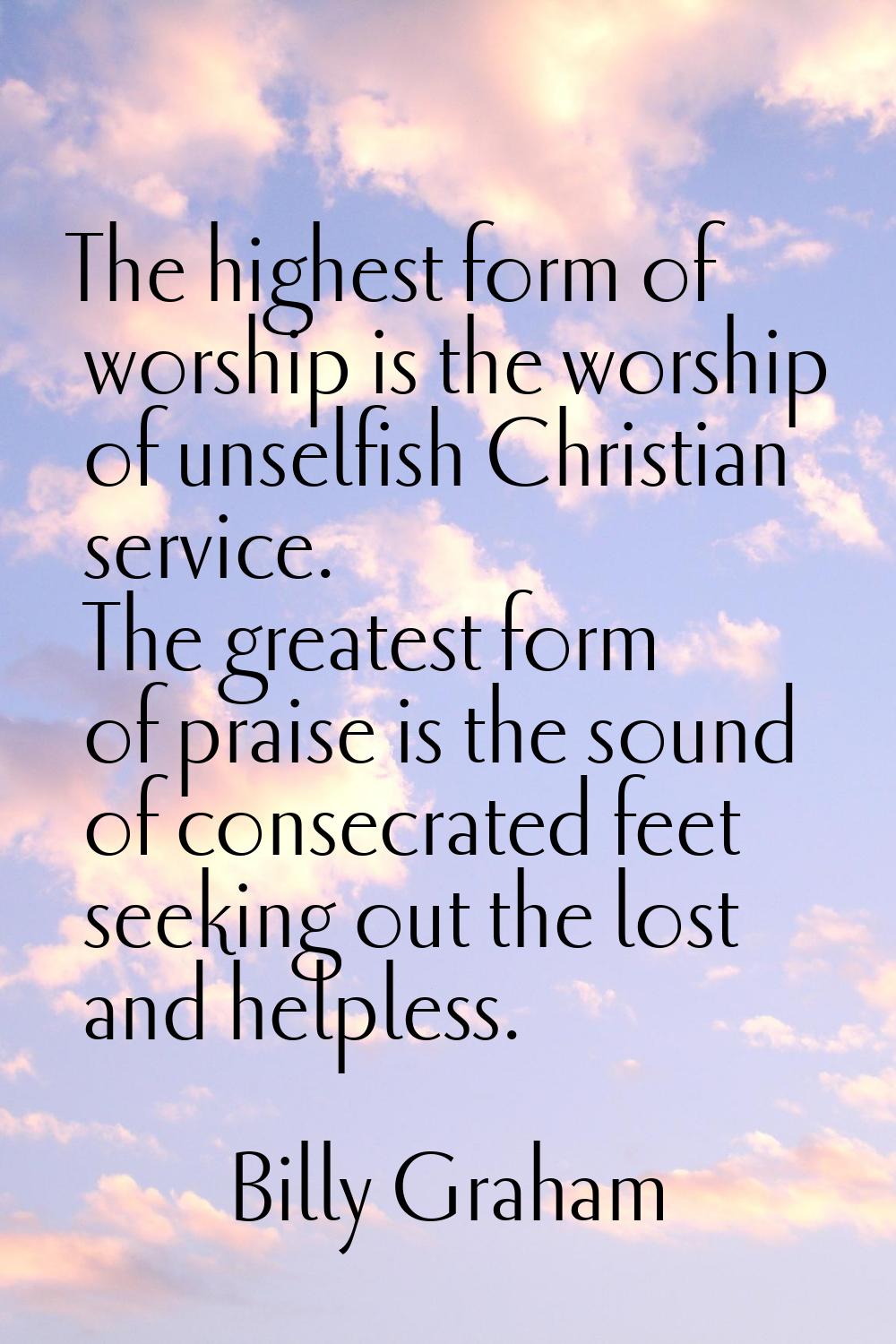 The highest form of worship is the worship of unselfish Christian service. The greatest form of pra