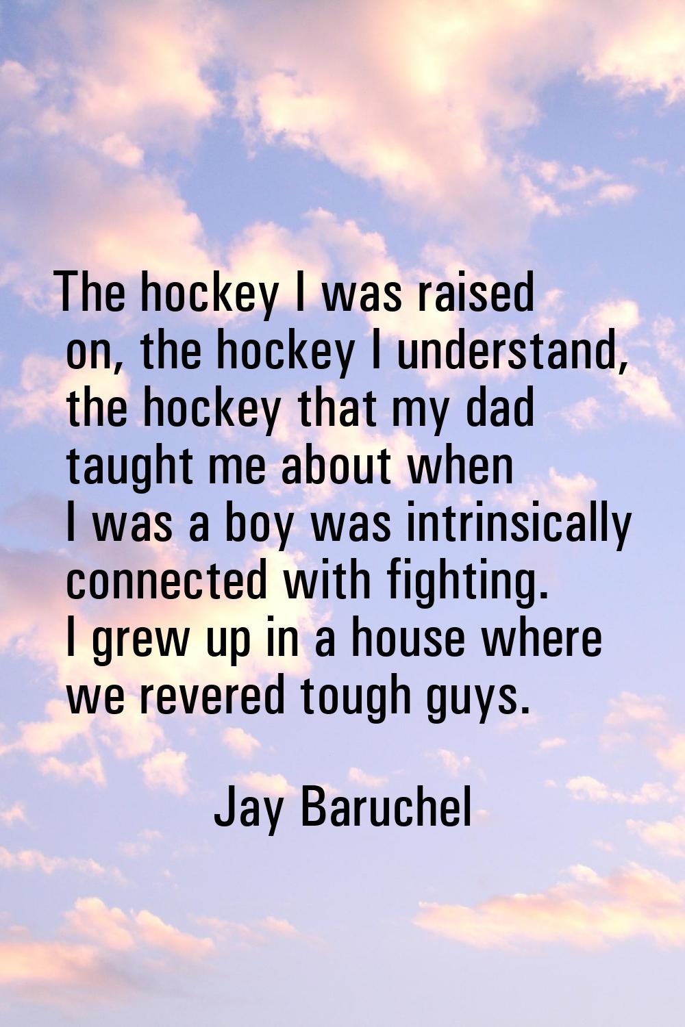 The hockey I was raised on, the hockey I understand, the hockey that my dad taught me about when I 