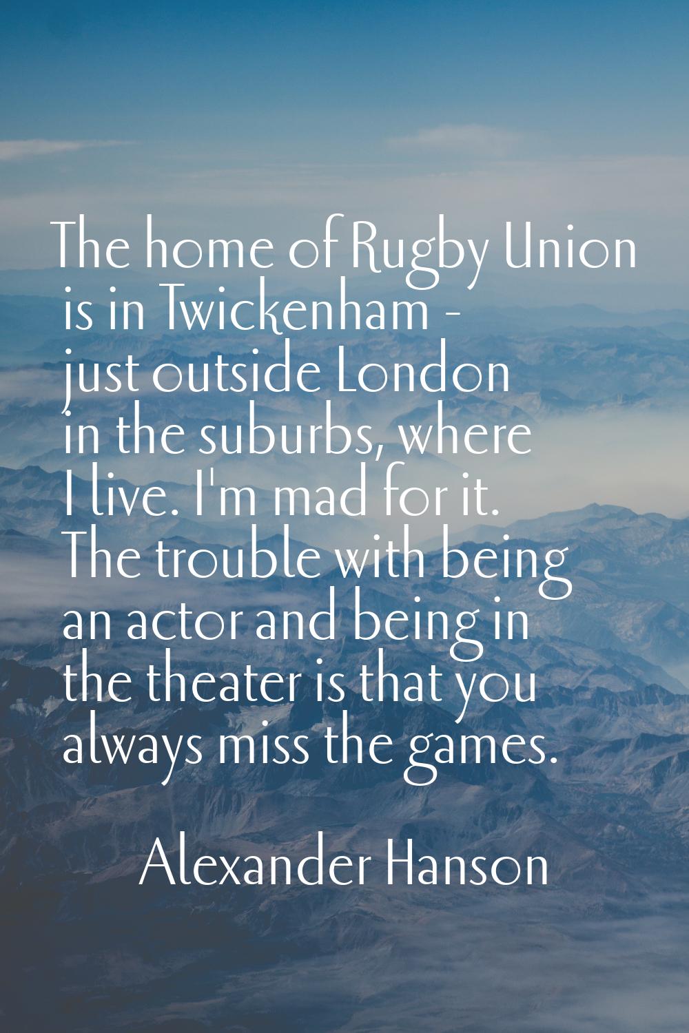 The home of Rugby Union is in Twickenham - just outside London in the suburbs, where I live. I'm ma
