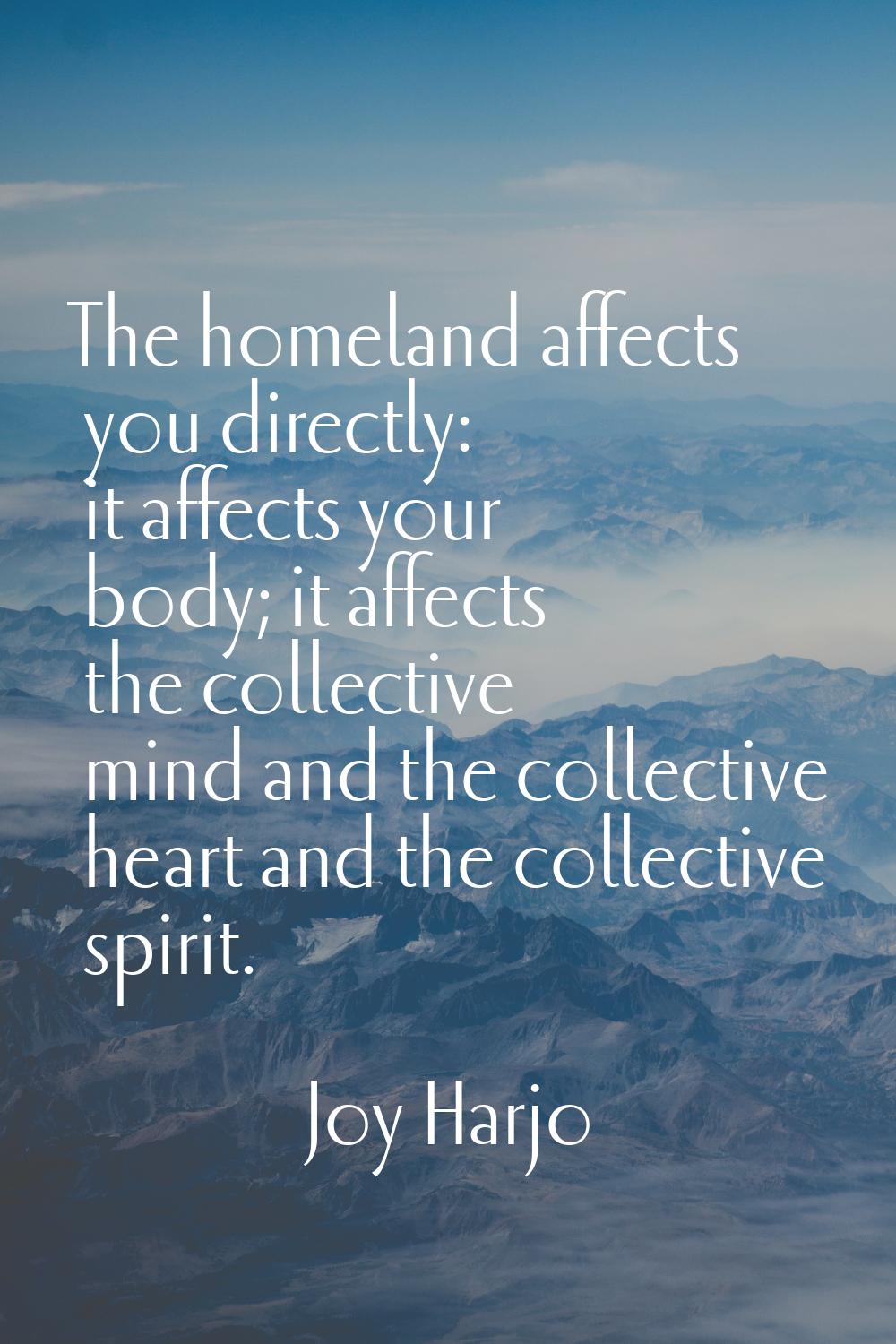 The homeland affects you directly: it affects your body; it affects the collective mind and the col