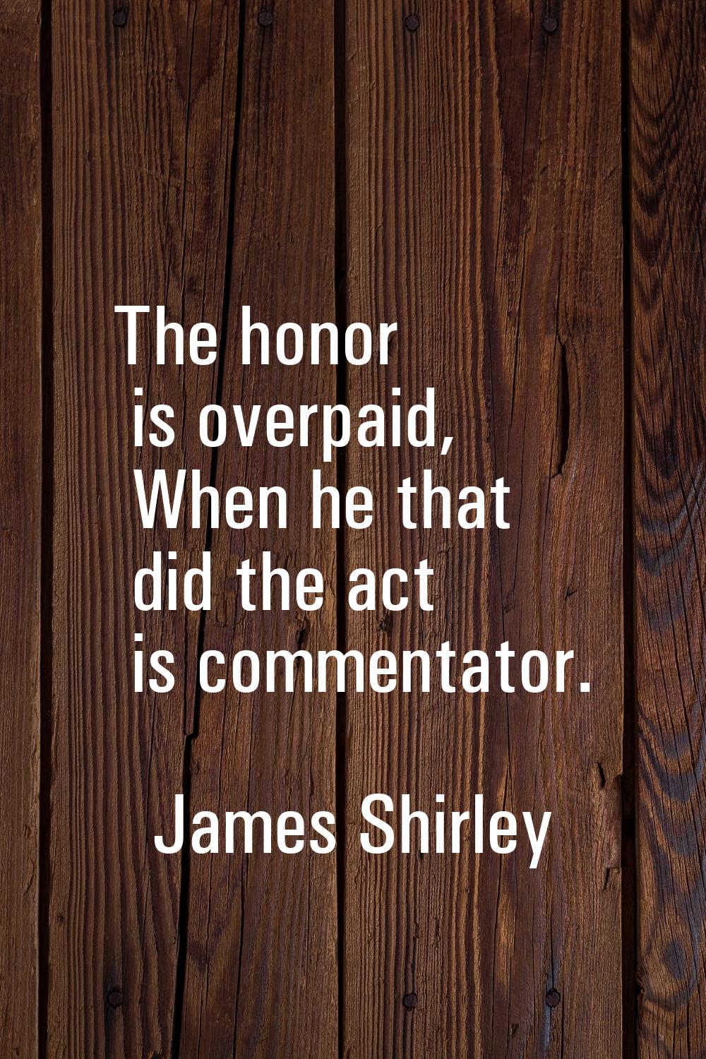 The honor is overpaid, When he that did the act is commentator.
