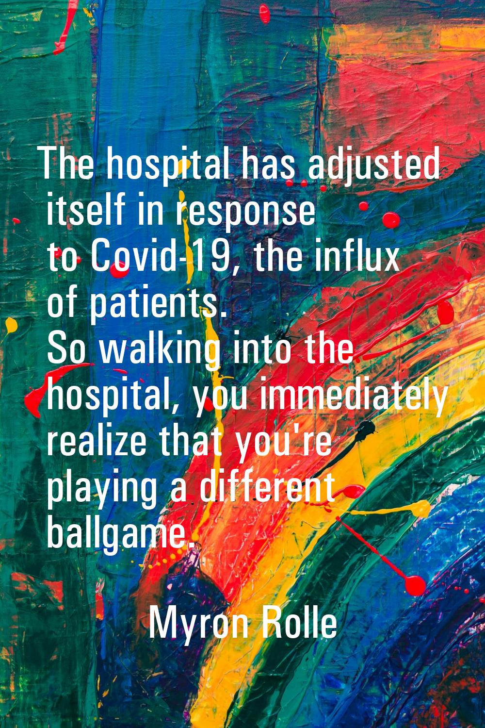 The hospital has adjusted itself in response to Covid-19, the influx of patients. So walking into t