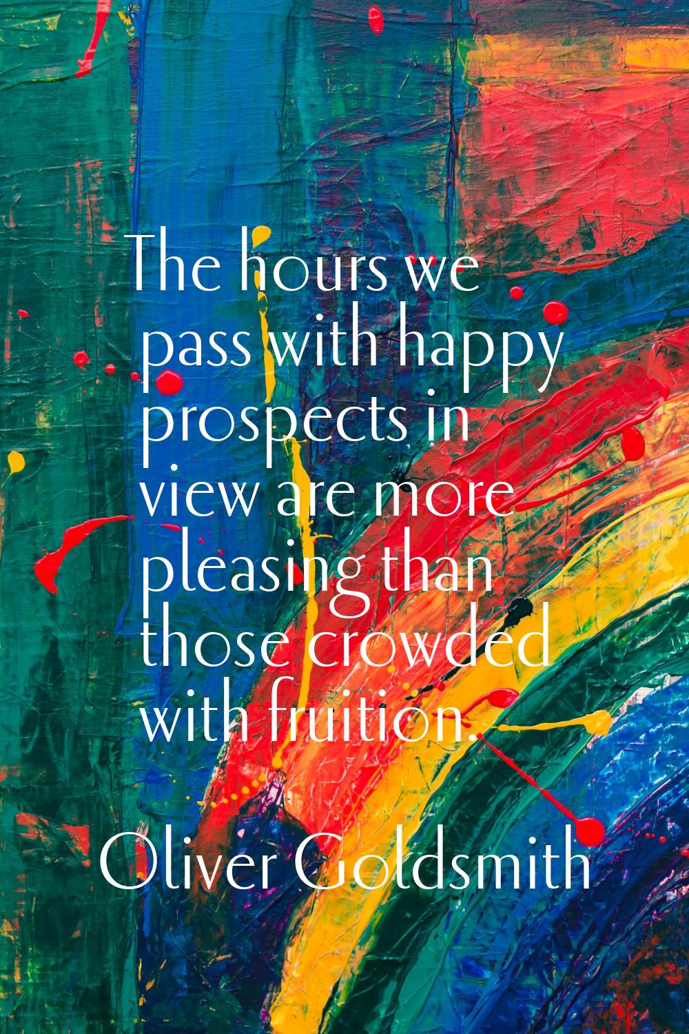 The hours we pass with happy prospects in view are more pleasing than those crowded with fruition.