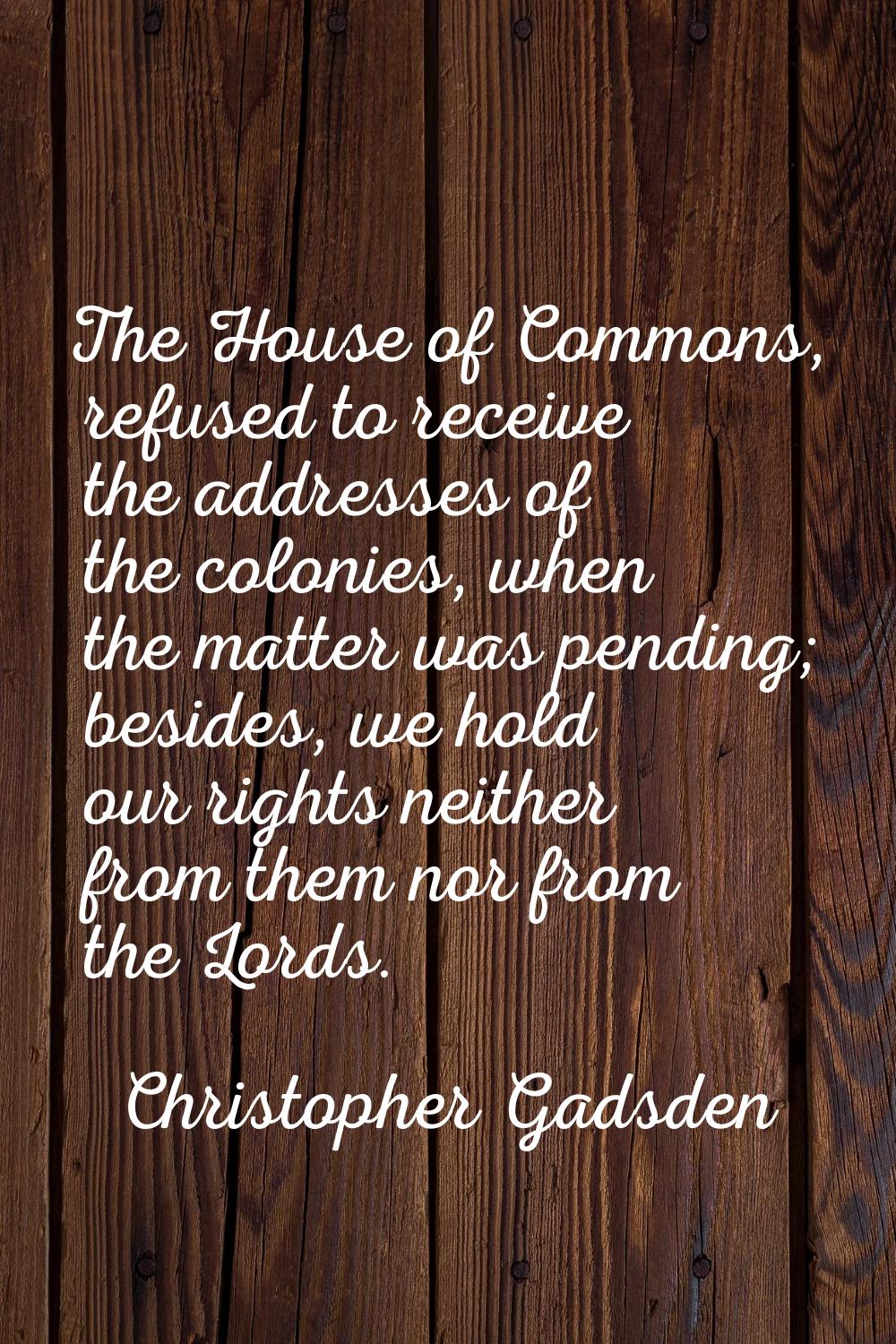 The House of Commons, refused to receive the addresses of the colonies, when the matter was pending