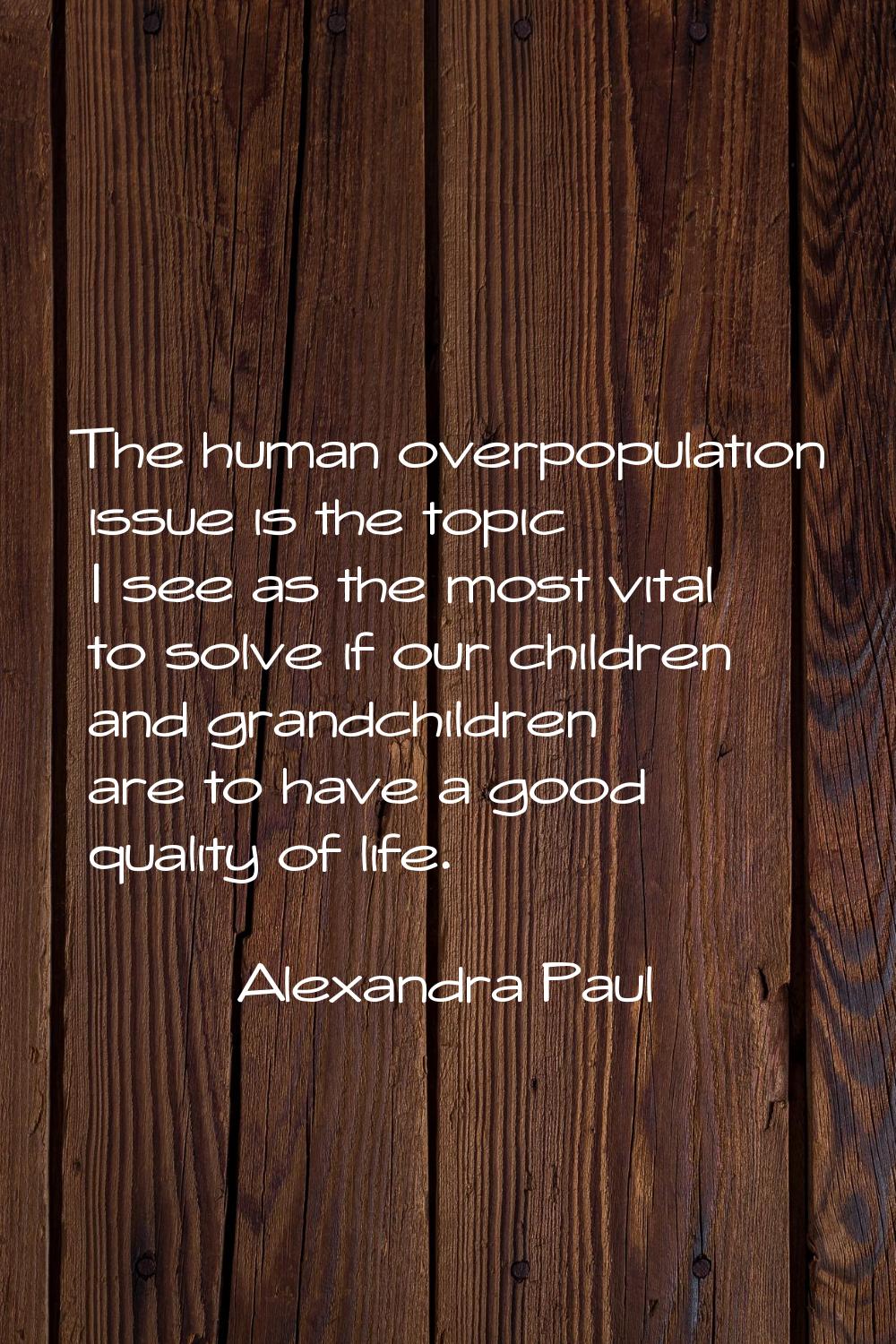 The human overpopulation issue is the topic I see as the most vital to solve if our children and gr
