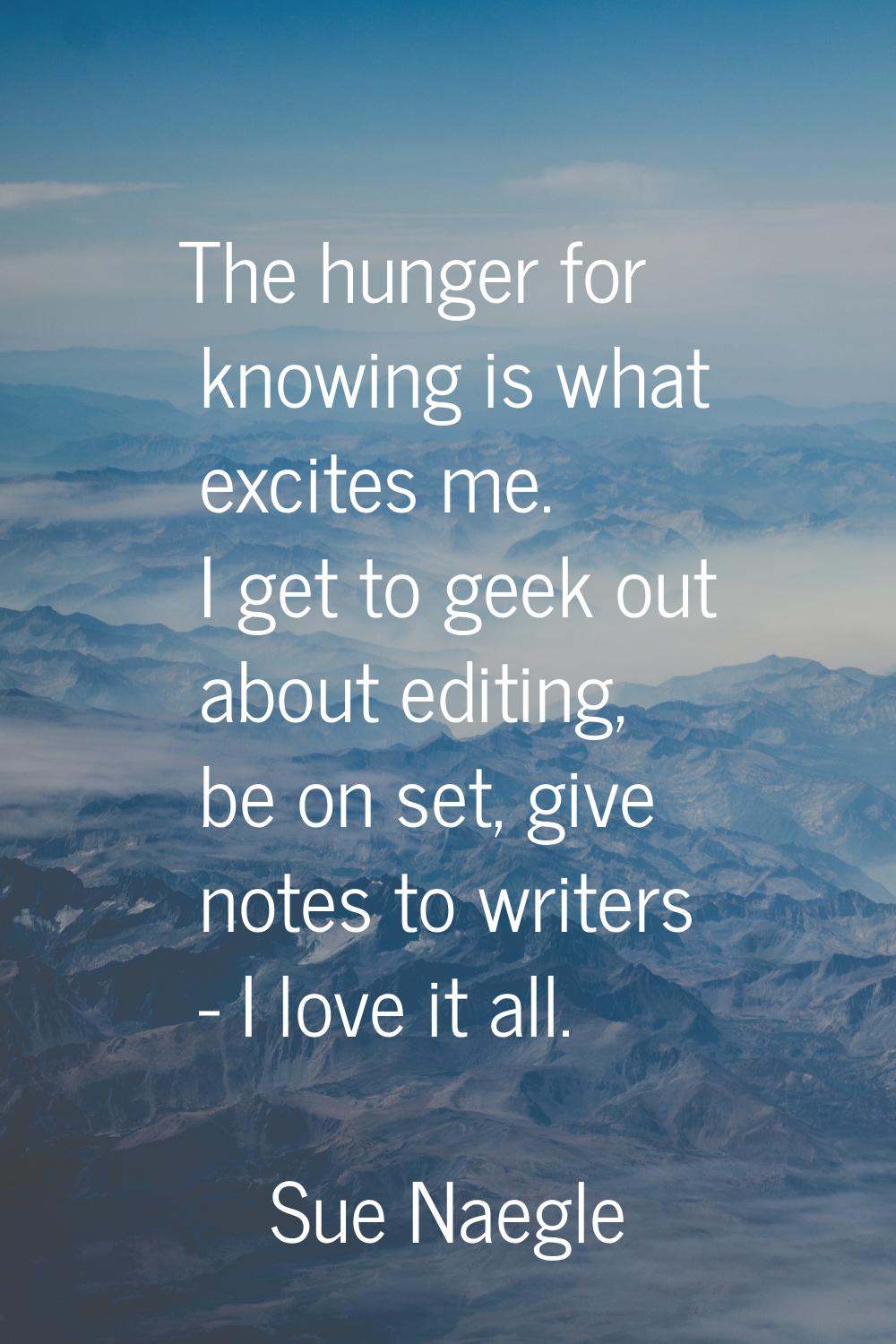 The hunger for knowing is what excites me. I get to geek out about editing, be on set, give notes t