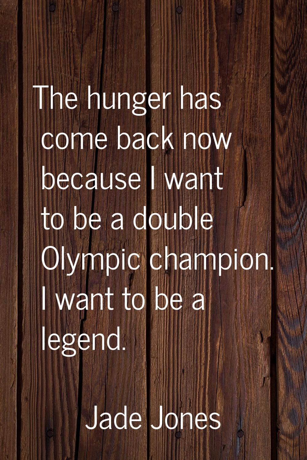 The hunger has come back now because I want to be a double Olympic champion. I want to be a legend.