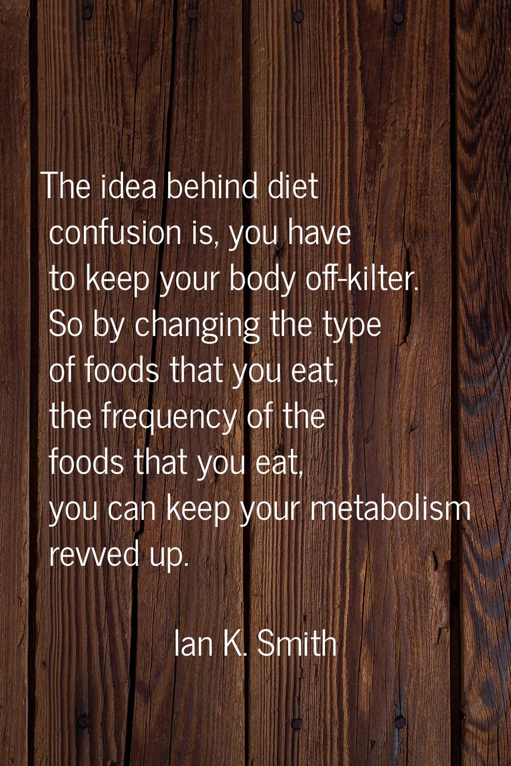 The idea behind diet confusion is, you have to keep your body off-kilter. So by changing the type o