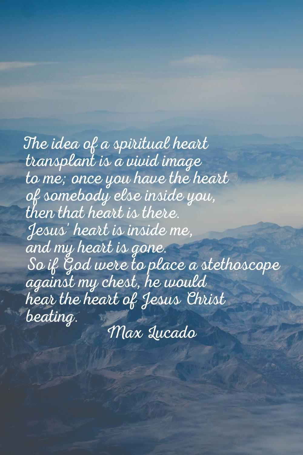 The idea of a spiritual heart transplant is a vivid image to me; once you have the heart of somebod