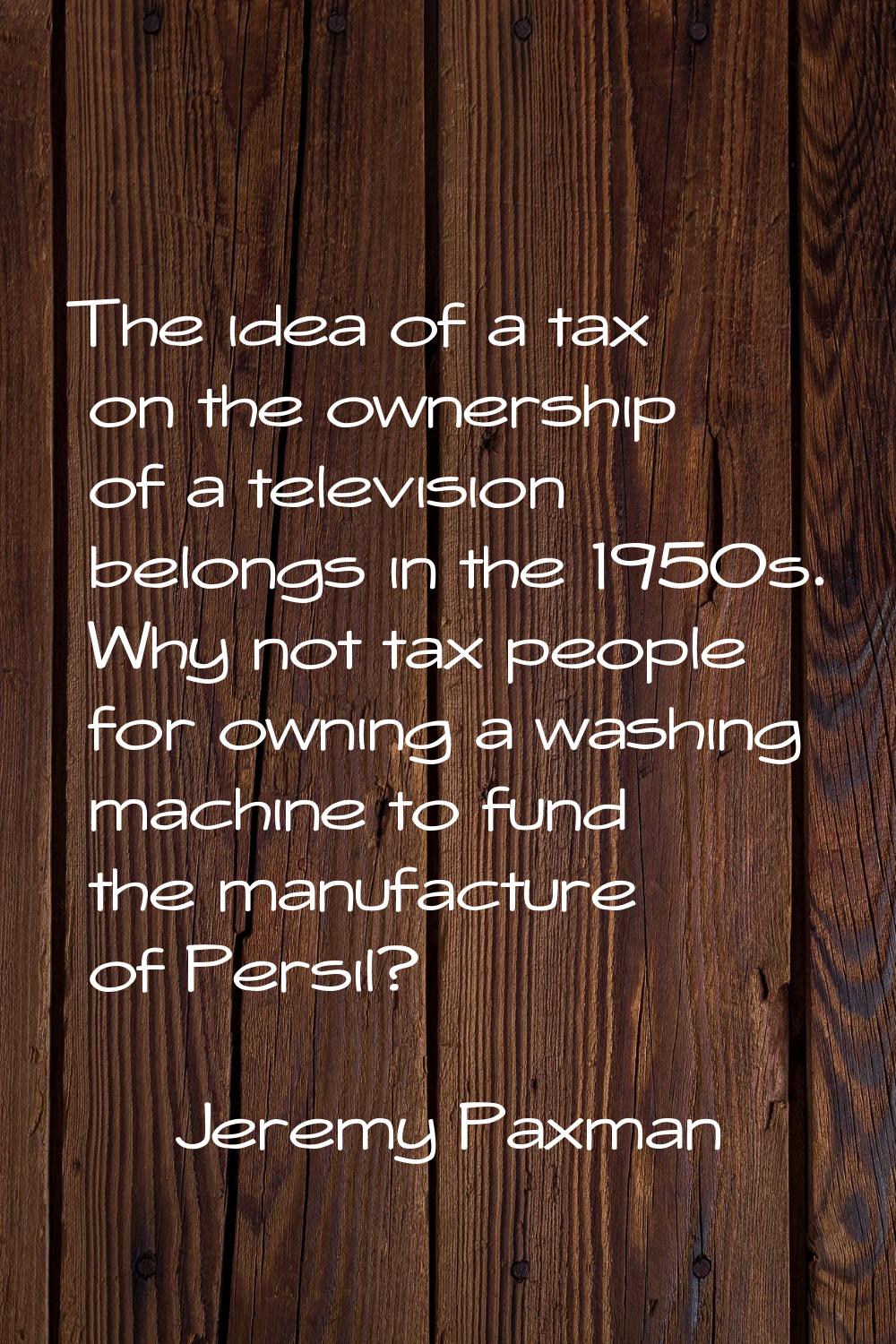 The idea of a tax on the ownership of a television belongs in the 1950s. Why not tax people for own